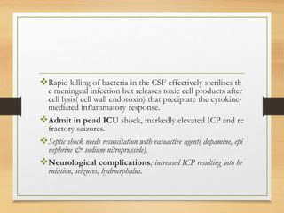 Rapid killing of bacteria in the CSF effectively sterilises th
e meningeal infection but releases toxic cell products after
cell lysis( cell wall endotoxin) that preciptate the cytokine-
mediated inflammatory response.
Admit in pead ICU shock, markedly elevated ICP and re
fractory seizures.
Septic shock needs resuscitation with vasoactive agent( dopamine, epi
nephrine & sodium nitroprusside).
Neurological complications; increased ICP resulting into he
rniation, seizures, hydrocephalus.
 