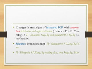• Emergently treat signs of increased ICP with endotrac
heal intubation and hyperventilation (maintain PCo2~25m
mHg) + IV frusemide 1mg/kg and mannitol 0.5-1g/kg os
motherapy.
• Seizures; Immediate mgt- IV diazepam 0.1-0.2mg/kg/d
ose.
• IV Phenytoin 15-20mg/kg loading dose, then 5mg/kg/24hr.
 