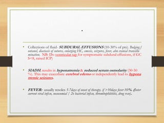 .
• Collections of fluid- SUBDURAL EFFUSIONS (10-30% of pts). Bulging f
ontanel, diastasis of sutures, enlarging HC, emesis, seizures, fever, abn cranial transillu
mination. NB: Do ventricular tap for symptomatic subdural effusions, if GC
S<8, raised ICP)
• SIADH; results in hyponatremia & reduced serum osmolarity (30-50
%). This may exacerbate cerebral edema or independently lead to hypona
tremic seizures.
• FEVER: usually resoles 5-7days of onset of therapy. if >10days fever-10%. (Inter
current viral infxn, nosocomial / 2o bacterial infxn, thrombophlebitis, drug rxn).
 