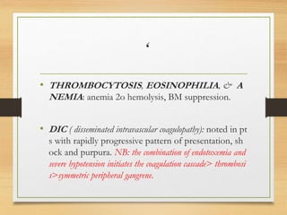 ‘
• THROMBOCYTOSIS, EOSINOPHILIA, & A
NEMIA: anemia 2o hemolysis, BM suppression.
• DIC ( disseminated intravascular coagulopathy): noted in pt
s with rapidly progressive pattern of presentation, sh
ock and purpura. NB: the combination of endotoxemia and
severe hypotension initiates the coagulation cascade> thrombosi
s>symmetric peripheral gangrene.
 