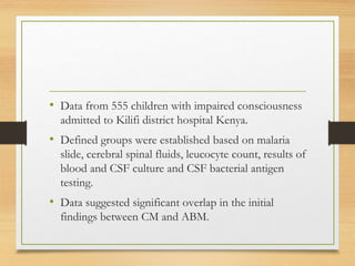 • Data from 555 children with impaired consciousness
admitted to Kilifi district hospital Kenya.
• Defined groups were established based on malaria
slide, cerebral spinal fluids, leucocyte count, results of
blood and CSF culture and CSF bacterial antigen
testing.
• Data suggested significant overlap in the initial
findings between CM and ABM.
 