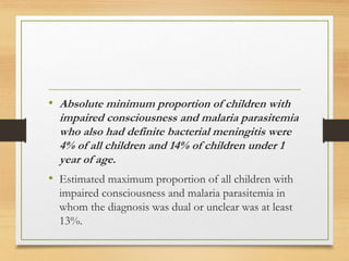 • Absolute minimum proportion of children with
impaired consciousness and malaria parasitemia
who also had definite bacterial meningitis were
4% of all children and 14% of children under 1
year of age.
• Estimated maximum proportion of all children with
impaired consciousness and malaria parasitemia in
whom the diagnosis was dual or unclear was at least
13%.
 