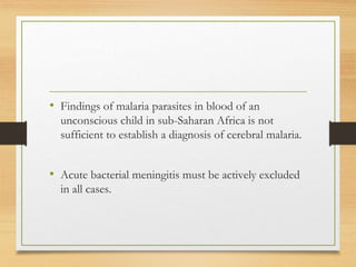 • Findings of malaria parasites in blood of an
unconscious child in sub-Saharan Africa is not
sufficient to establish a diagnosis of cerebral malaria.
• Acute bacterial meningitis must be actively excluded
in all cases.
 