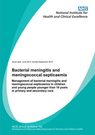 Issue date: June 2010, revised September 2010



Bacterial meningitis and
meningococcal septicaemia
Management of bacterial meningitis and
meningococcal septicaemia in children
and young people younger than 16 years
in primary and secondary care




NICE clinical guideline 102
Developed by the National Collaborating Centre for Women’s and Children’s Health
 
