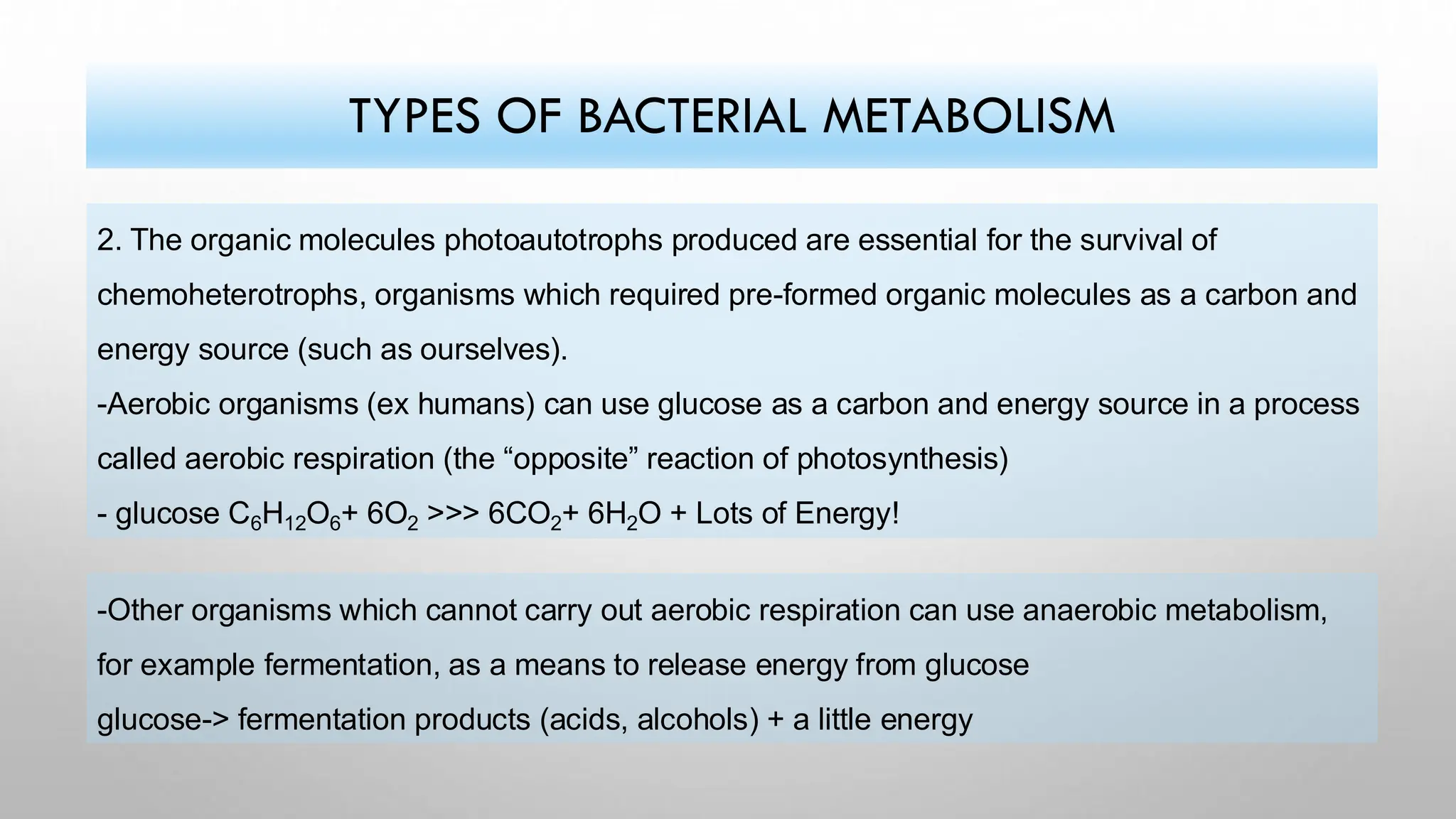 2. The organic molecules photoautotrophs produced are essential for the survival of
chemoheterotrophs, organisms which required pre-formed organic molecules as a carbon and
energy source (such as ourselves).
-Aerobic organisms (ex humans) can use glucose as a carbon and energy source in a process
called aerobic respiration (the “opposite” reaction of photosynthesis)
- glucose C6H12O6+ 6O2 >>> 6CO2+ 6H2O + Lots of Energy!
TYPES OF BACTERIAL METABOLISM
-Other organisms which cannot carry out aerobic respiration can use anaerobic metabolism,
for example fermentation, as a means to release energy from glucose
glucose-> fermentation products (acids, alcohols) + a little energy
 