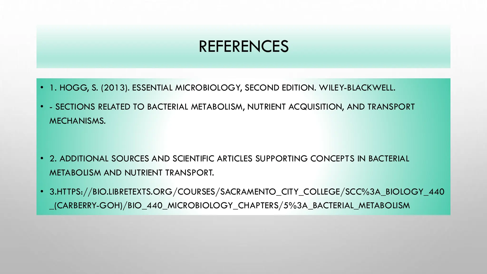 REFERENCES
• 1. HOGG, S. (2013). ESSENTIAL MICROBIOLOGY, SECOND EDITION. WILEY-BLACKWELL.
• - SECTIONS RELATED TO BACTERIAL METABOLISM, NUTRIENT ACQUISITION, AND TRANSPORT
MECHANISMS.
• 2. ADDITIONAL SOURCES AND SCIENTIFIC ARTICLES SUPPORTING CONCEPTS IN BACTERIAL
METABOLISM AND NUTRIENT TRANSPORT.
• 3.HTTPS://BIO.LIBRETEXTS.ORG/COURSES/SACRAMENTO_CITY_COLLEGE/SCC%3A_BIOLOGY_440
_(CARBERRY-GOH)/BIO_440_MICROBIOLOGY_CHAPTERS/5%3A_BACTERIAL_METABOLISM
 