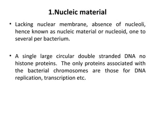 1.Nucleic material
• Lacking nuclear membrane, absence of nucleoli,
hence known as nucleic material or nucleoid, one to
several per bacterium.
• A single large circular double stranded DNA no
histone proteins. The only proteins associated with
the bacterial chromosomes are those for DNA
replication, transcription etc.
 