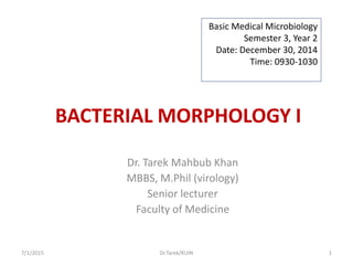 BACTERIAL MORPHOLOGY I
Dr. Tarek Mahbub Khan
MBBS, M.Phil (virology)
Senior lecturer
Faculty of Medicine
Basic Medical Microbiology
Semester 3, Year 2
Date: December 30, 2014
Time: 0930-1030
7/1/2015 1Dr.Tarek/KUIN
 