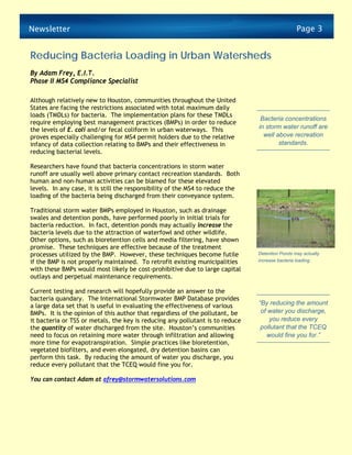 Newsletter                                                                                       Page 3


Reducing Bacteria Loading in Urban Watersheds
By Adam Frey, E.I.T.
Phase II MS4 Compliance Specialist

Although relatively new to Houston, communities throughout the United
States are facing the restrictions associated with total maximum daily
loads (TMDLs) for bacteria. The implementation plans for these TMDLs
                                                                                Bacteria concentrations
require employing best management practices (BMPs) in order to reduce
the levels of E. coli and/or fecal coliform in urban waterways. This           in storm water runoff are
proves especially challenging for MS4 permit holders due to the relative         well above recreation
infancy of data collection relating to BMPs and their effectiveness in                 standards.
reducing bacterial levels.

Researchers have found that bacteria concentrations in storm water
runoff are usually well above primary contact recreation standards. Both
human and non-human activities can be blamed for these elevated
levels. In any case, it is still the responsibility of the MS4 to reduce the
loading of the bacteria being discharged from their conveyance system.

Traditional storm water BMPs employed in Houston, such as drainage
swales and detention ponds, have performed poorly in initial trials for
bacteria reduction. In fact, detention ponds may actually increase the
bacteria levels due to the attraction of waterfowl and other wildlife.
Other options, such as bioretention cells and media filtering, have shown
promise. These techniques are effective because of the treatment
processes utilized by the BMP. However, these techniques become futile         Detention Ponds may actually
if the BMP is not properly maintained. To retrofit existing municipalities     increase bacteria loading.

with these BMPs would most likely be cost-prohibitive due to large capital
outlays and perpetual maintenance requirements.

Current testing and research will hopefully provide an answer to the
bacteria quandary. The International Stormwater BMP Database provides
a large data set that is useful in evaluating the effectiveness of various     “By reducing the amount
BMPs. It is the opinion of this author that regardless of the pollutant, be     of water you discharge,
it bacteria or TSS or metals, the key is reducing any pollutant is to reduce       you reduce every
the quantity of water discharged from the site. Houston’s communities           pollutant that the TCEQ
need to focus on retaining more water through infiltration and allowing           would fine you for.”
more time for evapotranspiration. Simple practices like bioretention,
vegetated biofilters, and even elongated, dry detention basins can
perform this task. By reducing the amount of water you discharge, you
reduce every pollutant that the TCEQ would fine you for.

You can contact Adam at afrey@stormwatersolutions.com
 