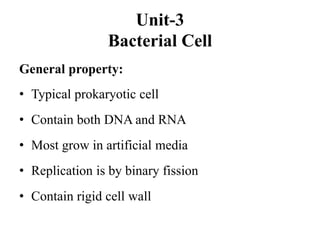 Unit-3
Bacterial Cell
General property:
• Typical prokaryotic cell
• Contain both DNA and RNA
• Most grow in artificial media
• Replication is by binary fission
• Contain rigid cell wall
 