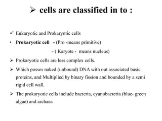  cells are classified in to :
 Eukaryotic and Prokaryotic cells
• Prokaryotic cell - (Pro -means primitive)
- ( Karyote - means nucleus)
 Prokaryotic cells are less complex cells.
 Which posses naked (unbound) DNA with out associated basic
proteins, and Multiplied by binary fission and bounded by a semi
rigid cell wall.
 The prokaryotic cells include bacteria, cyanobacteria (blue- green
algae) and archaea
 