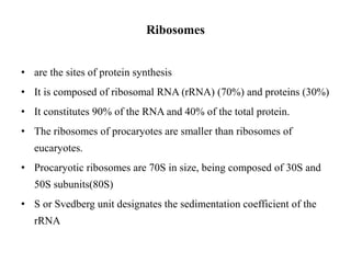 Ribosomes
• are the sites of protein synthesis
• It is composed of ribosomal RNA (rRNA) (70%) and proteins (30%)
• It constitutes 90% of the RNA and 40% of the total protein.
• The ribosomes of procaryotes are smaller than ribosomes of
eucaryotes.
• Procaryotic ribosomes are 70S in size, being composed of 30S and
50S subunits(80S)
• S or Svedberg unit designates the sedimentation coefficient of the
rRNA
 