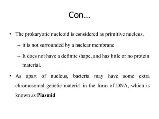 Con…
• The prokaryotic nucleoid is considered as primitive nucleus,
– it is not surrounded by a nuclear membrane
– It does not have a definite shape, and has little or no protein
material.
• As apart of nucleus, bacteria may have some extra
chromosomal genetic material in the form of DNA, which is
known as Plasmid
 