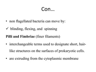Con…
• non flagellated bacteria can move by:
 blinding, flexing, and spinning
Pilli and Fimbriae (finer filaments)
• interchangeable terms used to designate short, hair-
like structures on the surfaces of prokaryotic cells.
• are extruding from the cytoplasmic membrane
 