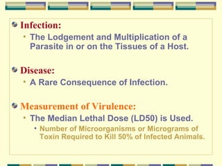 Infection:
• The Lodgement and Multiplication of a
Parasite in or on the Tissues of a Host.

Disease:
• A Rare Consequence of Infection.

Measurement of Virulence:
• The Median Lethal Dose (LD50) is Used.
• Number of Microorganisms or Micrograms of
Toxin Required to Kill 50% of Infected Animals.

 