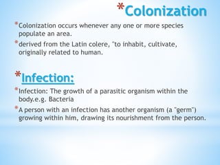 *Colonization
*Colonization occurs whenever any one or more species
populate an area.
*derived from the Latin colere, "to inhabit, cultivate,
originally related to human.
*Infection:
*Infection: The growth of a parasitic organism within the
body.e.g. Bacteria
*A person with an infection has another organism (a "germ")
growing within him, drawing its nourishment from the person.
 