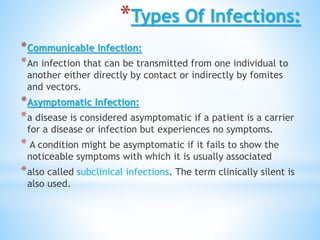 *Types Of Infections:
*Communicable Infection:
*An infection that can be transmitted from one individual to
another either directly by contact or indirectly by fomites
and vectors.
*Asymptomatic Infection:
*a disease is considered asymptomatic if a patient is a carrier
for a disease or infection but experiences no symptoms.
* A condition might be asymptomatic if it fails to show the
noticeable symptoms with which it is usually associated
*also called subclinical infections. The term clinically silent is
also used.
 