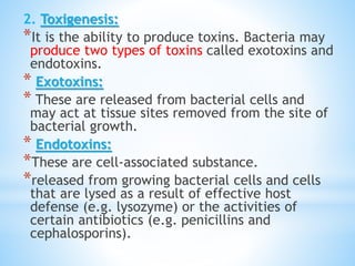 2. Toxigenesis:
*It is the ability to produce toxins. Bacteria may
produce two types of toxins called exotoxins and
endotoxins.
* Exotoxins:
* These are released from bacterial cells and
may act at tissue sites removed from the site of
bacterial growth.
* Endotoxins:
*These are cell-associated substance.
*released from growing bacterial cells and cells
that are lysed as a result of effective host
defense (e.g. lysozyme) or the activities of
certain antibiotics (e.g. penicillins and
cephalosporins).
 