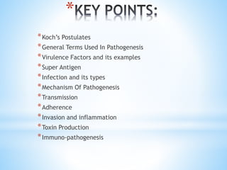 *
*Koch’s Postulates
*General Terms Used In Pathogenesis
*Virulence Factors and its examples
*Super Antigen
*Infection and its types
*Mechanism Of Pathogenesis
*Transmission
*Adherence
*Invasion and inflammation
*Toxin Production
*Immuno-pathogenesis
 