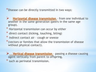 *Disease can be directly transmitted in two ways:
 Horizontal disease transmission – from one individual to
another in the same generation (peers in the same age
group).
* Horizontal transmission can occur by either
* direct contact (licking, touching, biting)
* indirect contact air – cough or sneeze
*(vectors or fomites that allow the transmission of disease
without physical contact).
 Vertical disease transmission – passing a disease causing
agent vertically from parent to offspring,
* such as perinatal transmission.
 