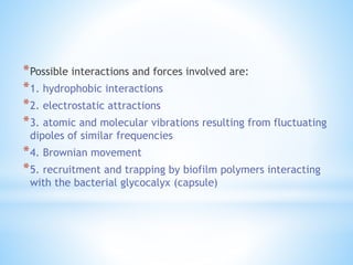 *Possible interactions and forces involved are:
*1. hydrophobic interactions
*2. electrostatic attractions
*3. atomic and molecular vibrations resulting from fluctuating
dipoles of similar frequencies
*4. Brownian movement
*5. recruitment and trapping by biofilm polymers interacting
with the bacterial glycocalyx (capsule)
 