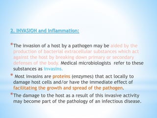 2. INVASION and Inflammation:
*The invasion of a host by a pathogen may be aided by the
production of bacterial extracellular substances which act
against the host by breaking down primary or secondary
defenses of the body. Medical microbiologists refer to these
substances as invasins.
* Most invasins are proteins (enzymes) that act locally to
damage host cells and/or have the immediate effect of
facilitating the growth and spread of the pathogen.
*The damage to the host as a result of this invasive activity
may become part of the pathology of an infectious disease.
 