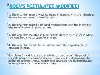 *KOCH'S POSTULATES (MODIFIED)
*1. The organism must always be found in humans with the infectious
disease but not found in healthy ones.
*2. The organism must be isolated from humans with the infectious
disease and grown in pure culture.
*3. The organism isolated in pure culture must initiate disease when
re-inoculated into susceptible animals.
*4. The organism should be re-isolated from the experimentally
infected animals.
*Postulates 3. and 4. are extremely important in definite proof of
the role of agent in human disease. However, this depends on the
ability to develop animal models that resemble the human disease.
In many cases such models do not exist.
 