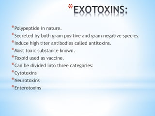*
*Polypeptide in nature.
*Secreted by both gram positive and gram negative species.
*Induce high titer antibodies called antitoxins.
*Most toxic substance known.
*Toxoid used as vaccine.
*Can be divided into three categories:
*Cytotoxins
*Neurotoxins
*Enterotoxins
 