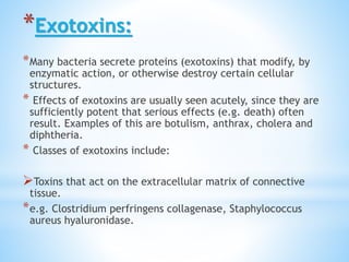 *Exotoxins:
*Many bacteria secrete proteins (exotoxins) that modify, by
enzymatic action, or otherwise destroy certain cellular
structures.
* Effects of exotoxins are usually seen acutely, since they are
sufficiently potent that serious effects (e.g. death) often
result. Examples of this are botulism, anthrax, cholera and
diphtheria.
* Classes of exotoxins include:
Toxins that act on the extracellular matrix of connective
tissue.
*e.g. Clostridium perfringens collagenase, Staphylococcus
aureus hyaluronidase.
 