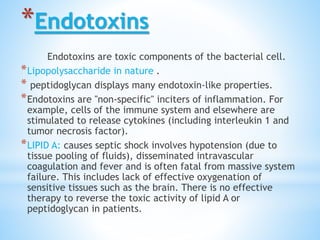 *Endotoxins
Endotoxins are toxic components of the bacterial cell.
*Lipopolysaccharide in nature .
* peptidoglycan displays many endotoxin-like properties.
*Endotoxins are "non-specific" inciters of inflammation. For
example, cells of the immune system and elsewhere are
stimulated to release cytokines (including interleukin 1 and
tumor necrosis factor).
*LIPID A: causes septic shock involves hypotension (due to
tissue pooling of fluids), disseminated intravascular
coagulation and fever and is often fatal from massive system
failure. This includes lack of effective oxygenation of
sensitive tissues such as the brain. There is no effective
therapy to reverse the toxic activity of lipid A or
peptidoglycan in patients.
 