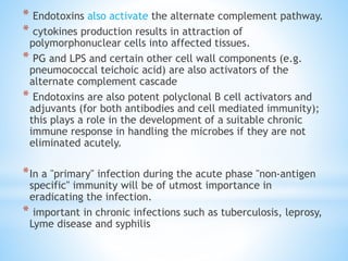 * Endotoxins also activate the alternate complement pathway.
* cytokines production results in attraction of
polymorphonuclear cells into affected tissues.
* PG and LPS and certain other cell wall components (e.g.
pneumococcal teichoic acid) are also activators of the
alternate complement cascade
* Endotoxins are also potent polyclonal B cell activators and
adjuvants (for both antibodies and cell mediated immunity);
this plays a role in the development of a suitable chronic
immune response in handling the microbes if they are not
eliminated acutely.
*In a "primary" infection during the acute phase "non-antigen
specific" immunity will be of utmost importance in
eradicating the infection.
* important in chronic infections such as tuberculosis, leprosy,
Lyme disease and syphilis
 