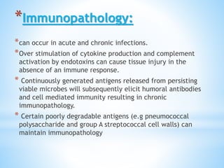 *Immunopathology:
*can occur in acute and chronic infections.
*Over stimulation of cytokine production and complement
activation by endotoxins can cause tissue injury in the
absence of an immune response.
* Continuously generated antigens released from persisting
viable microbes will subsequently elicit humoral antibodies
and cell mediated immunity resulting in chronic
immunopathology.
* Certain poorly degradable antigens (e.g pneumococcal
polysaccharide and group A streptococcal cell walls) can
maintain immunopathology
 