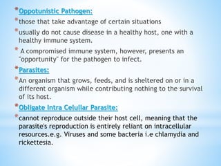 *Oppotunistic Pathogen:
*those that take advantage of certain situations
*usually do not cause disease in a healthy host, one with a
healthy immune system.
* A compromised immune system, however, presents an
"opportunity" for the pathogen to infect.
*Parasites:
*An organism that grows, feeds, and is sheltered on or in a
different organism while contributing nothing to the survival
of its host.
*Obligate Intra Celullar Parasite:
*cannot reproduce outside their host cell, meaning that the
parasite's reproduction is entirely reliant on intracellular
resources.e.g. Viruses and some bacteria i.e chlamydia and
rickettesia.
 