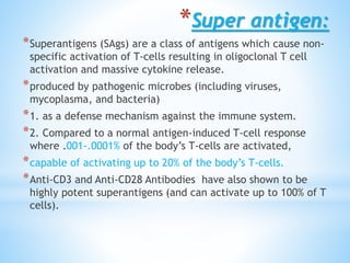 *Super antigen:
*Superantigens (SAgs) are a class of antigens which cause non-
specific activation of T-cells resulting in oligoclonal T cell
activation and massive cytokine release.
*produced by pathogenic microbes (including viruses,
mycoplasma, and bacteria)
*1. as a defense mechanism against the immune system.
*2. Compared to a normal antigen-induced T-cell response
where .001-.0001% of the body’s T-cells are activated,
*capable of activating up to 20% of the body’s T-cells.
*Anti-CD3 and Anti-CD28 Antibodies have also shown to be
highly potent superantigens (and can activate up to 100% of T
cells).
 