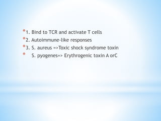 *1. Bind to TCR and activate T cells
*2. Autoimmune-like responses
*3. S. aureus =>Toxic shock syndrome toxin
* S. pyogenes=> Erythrogenic toxin A orC
 