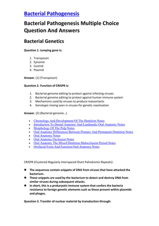 Bacterial Pathogenesis
Bacterial Pathogenesis Multiple Choice
Question And Answers
Bacterial Genetics
Question 1. Jumping gene is:
1. Transposon
2. Episome
3. Cosmid
4. Plasmid
Answer. (1) (Transposon)
Question 2. Function of CRISPR is:
1. Bacterial genome editing to protect against infecting viruses
2. Bacterial genome editing to protect against human immune system
3. Mechanisms used by viruses to produce reassortants
4. Genotypic mixing seen in viruses for genetic reactivation
Answer. (2) (Bacterial genome…)
• Chronology And Development Of The Dentition Notes
• Introduction To Dental Anatomy And Landmarks Oral Anatomy Notes
• Morphology Of The Pulp Notes
• Oral Anatomy Differences Between Primary And Permanent Dentition Notes
• Oral Anatomy Notes
• Oral Anatomy Occlusion Notes
• Oral Anatomy The Mixed Dentition Malocclusion Period Notes
• Orofacial Form And Function Oral Anatomy Notes
CRISPR (Clustered Regularly Interspaced Short Palindromic Repeats):
⚫ The sequences contain snippets of DNA from viruses that have attacked the
bacterium.
⚫ These snippets are used by the bacterium to detect and destroy DNA from
similar viruses during subsequent attacks.
⚫ In short, this is a prokaryotic immune system that confers the bacteria
resistance to foreign genetic elements such as those present within plasmids
and phages.
Question 3. Transfer of nuclear material by transduction through:
 