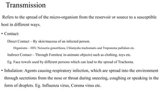 Transmission
Refers to the spread of the micro-organism from the reservoir or source to a susceptible
host in different ways.
• Contact:
Direct Contact – By skin/mucosa of an infected person.
Organisms – HIV, Neisseria gonorrhoea, Chlamydia trachomatis and Treponema pallidum etc.
Indirect Contact – Through Fomites( in-animate objects) such as clothing, toys etc.
Eg. Face towels used by different persons which can lead to the spread of Trachoma.
• Inhalation: Agents causing respiratory infection, which are spread into the environment
through secretions from the nose or throat during sneezing, coughing or speaking in the
form of droplets. Eg. Influenza virus, Corona virus etc.
 