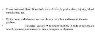 • Transmission of Blood Borne Infections  Needle pricks, sharp injuries, blood
transfusions, etc.
• Vector borne - Mechanical vectors carry microbes and transmit them to
eatables.
• Biological vectors  pathogen multiply in body of vectors, eg –
Anopheles mosquito in malaria, culex mosquito in filariarsis.
 