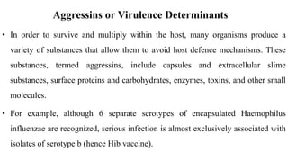 Aggressins or Virulence Determinants
• In order to survive and multiply within the host, many organisms produce a
variety of substances that allow them to avoid host defence mechanisms. These
substances, termed aggressins, include capsules and extracellular slime
substances, surface proteins and carbohydrates, enzymes, toxins, and other small
molecules.
• For example, although 6 separate serotypes of encapsulated Haemophilus
influenzae are recognized, serious infection is almost exclusively associated with
isolates of serotype b (hence Hib vaccine).
 