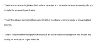 • Type I (membrane acting) toxins bind surface receptors and stimulate transmembrane signals, and
include the super-antigenic toxins.
• Type II (membrane damaging) toxins directly affect membranes, forming pores or disrupting lipid
bilayers.
• Type III (intracellular effector) toxins translocate an active enzymatic component into the cell and
modify an intracellular target molecule.
 