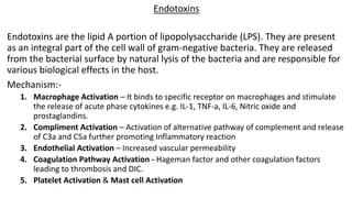 Endotoxins
Endotoxins are the lipid A portion of lipopolysaccharide (LPS). They are present
as an integral part of the cell wall of gram-negative bacteria. They are released
from the bacterial surface by natural lysis of the bacteria and are responsible for
various biological effects in the host.
Mechanism:-
1. Macrophage Activation – It binds to specific receptor on macrophages and stimulate
the release of acute phase cytokines e.g. IL-1, TNF-a, IL-6, Nitric oxide and
prostaglandins.
2. Compliment Activation – Activation of alternative pathway of complement and release
of C3a and C5a further promoting Inflammatory reaction
3. Endothelial Activation – Increased vascular permeability
4. Coagulation Pathway Activation - Hageman factor and other coagulation factors
leading to thrombosis and DIC.
5. Platelet Activation & Mast cell Activation
 