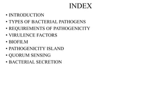 INDEX
• INTRODUCTION
• TYPES OF BACTERIAL PATHOGENS
• REQUIREMENTS OF PATHOGENICITY
• VIRULENCE FACTORS
• BIOFILM
• PATHOGENICITY ISLAND
• QUORUM SENSING
• BACTERIAL SECRETION
 