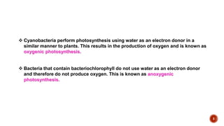 5
 Cyanobacteria perform photosynthesis using water as an electron donor in a
similar manner to plants. This results in the production of oxygen and is known as
oxygenic photosynthesis.
 Bacteria that contain bacteriochlorophyll do not use water as an electron donor
and therefore do not produce oxygen. This is known as anoxygenic
photosynthesis.
 