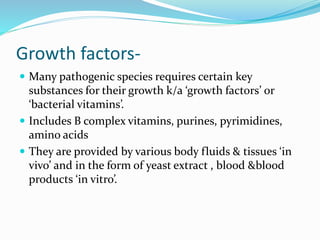 Growth factors-
 Many pathogenic species requires certain key
substances for their growth k/a ‘growth factors’ or
‘bacterial vitamins’.
 Includes B complex vitamins, purines, pyrimidines,
amino acids
 They are provided by various body fluids & tissues ‘in
vivo’ and in the form of yeast extract , blood &blood
products ‘in vitro’.
 