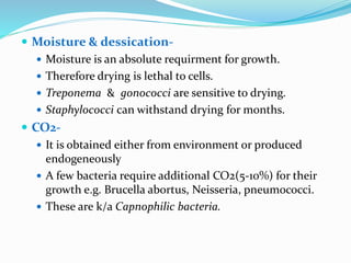  Moisture & dessication-
 Moisture is an absolute requirment for growth.
 Therefore drying is lethal to cells.
 Treponema & gonococci are sensitive to drying.
 Staphylococci can withstand drying for months.
 CO2-
 It is obtained either from environment or produced
endogeneously
 A few bacteria require additional CO2(5-10%) for their
growth e.g. Brucella abortus, Neisseria, pneumococci.
 These are k/a Capnophilic bacteria.
 