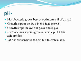 pH-
 Most bacteria grows best at optimum p H of 7.2-7.6
 Growth is poor below p H 6.0 & above 7.8
 Growth stops below p H 5.0 & above 9.0
 Lactobacillus species grows at acidic p H & k/a
acidophiles
 Vibrios are sensitive to acid but tolerate alkali.
 