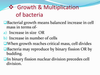 Growth & Multiplication
of bacteria
Bacterial growth means balanced increase in cell
mass in terms of-
a) Increase in size OR
b) Increase in number of cells
When growth reaches critical mass, cell divides
Bacteria may reproduce by binary fission OR by
budding.
In binary fission nuclear division precedes cell
division.
 