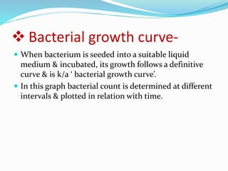  Bacterial growth curve-
 When bacterium is seeded into a suitable liquid
medium & incubated, its growth follows a definitive
curve & is k/a ‘ bacterial growth curve’.
 In this graph bacterial count is determined at different
intervals & plotted in relation with time.
 