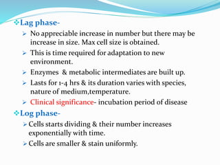 Lag phase-
 No appreciable increase in number but there may be
increase in size. Max cell size is obtained.
 This is time required for adaptation to new
environment.
 Enzymes & metabolic intermediates are built up.
 Lasts for 1-4 hrs & its duration varies with species,
nature of medium,temperature.
 Clinical significance- incubation period of disease
Log phase-
 Cells starts dividing & their number increases
exponentially with time.
 Cells are smaller & stain uniformly.
 