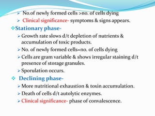  No.of newly formed cells >no. of cells dying
 Clinical significance- symptoms & signs appears.
Stationary phase-
 Growth rate slows d/t depletion of nutrients &
accumulation of toxic products.
 No. of newly formed cells=no. of cells dying
 Cells are gram variable & shows irregular staining d/t
presence of storage granules.
 Sporulation occurs.
 Declining phase-
 More nutritional exhaustion & toxin accumulation.
 Death of cells d/t autolytic enzymes.
 Clinical significance- phase of convalescence.
 
